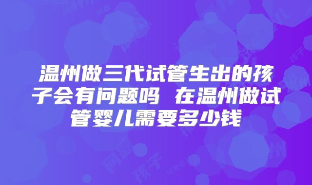 温州做三代试管生出的孩子会有问题吗 在温州做试管婴儿需要多少钱