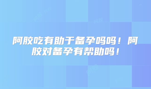 阿胶吃有助于备孕吗吗!阿胶对备孕有帮助吗!