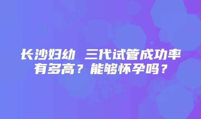 长沙妇幼 三代试管成功率有多高?能够怀孕吗?
