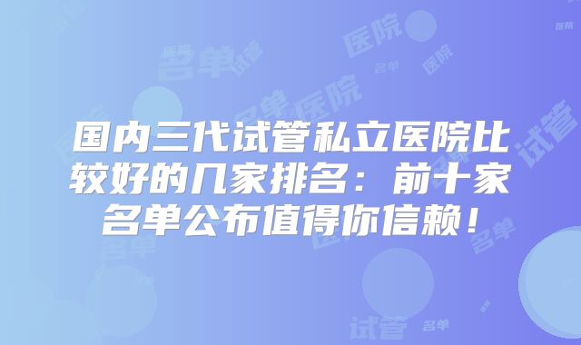 国内三代试管私立医院比较好的几家排名：前十家名单公布值得你信赖！