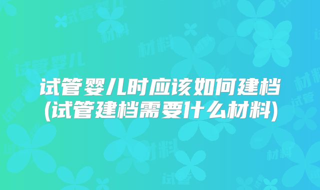 试管婴儿时应该如何建档(试管建档需要什么材料)