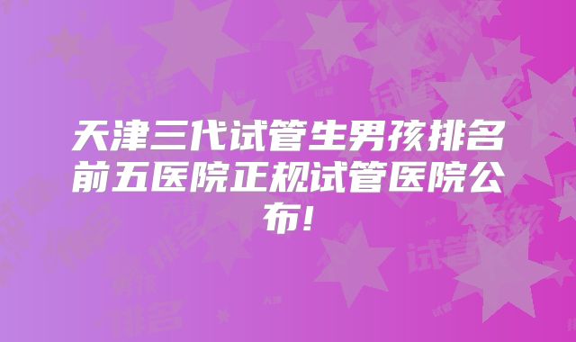 天津三代试管生男孩排名前五医院正规试管医院公布!