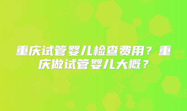重庆试管婴儿检查费用？重庆做试管婴儿大概？