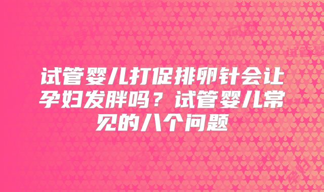试管婴儿打促排卵针会让孕妇发胖吗？试管婴儿常见的八个问题