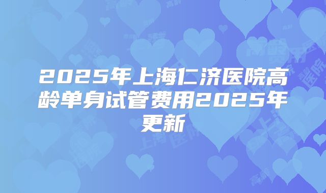 2025年上海仁济医院高龄单身试管费用2025年更新