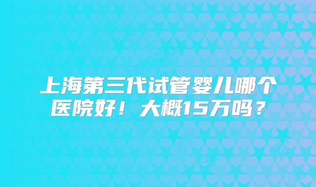上海第三代试管婴儿哪个医院好！大概15万吗？