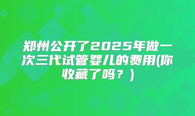郑州公开了2025年做一次三代试管婴儿的费用(你收藏了吗？)