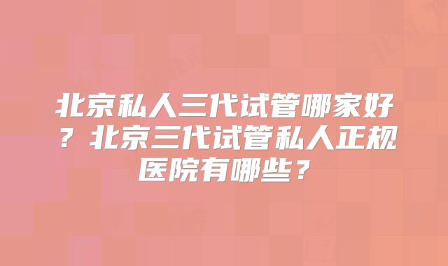 北京私人三代试管哪家好?北京三代试管私人正规医院有哪些?