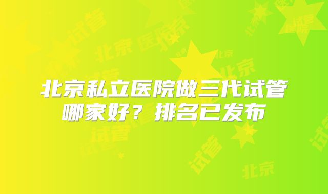 北京私立医院做三代试管哪家好？排名已发布