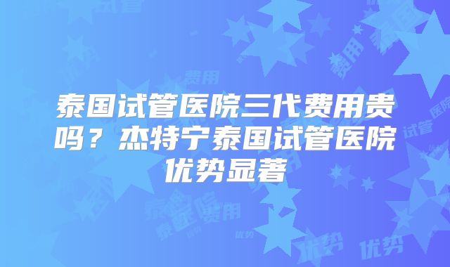 泰国试管医院三代费用贵吗？杰特宁泰国试管医院优势显著