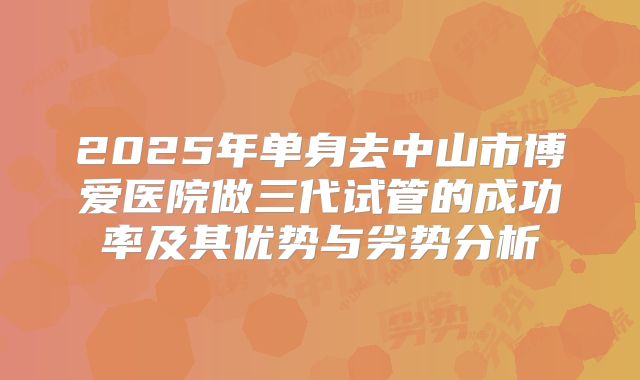 2025年单身去中山市博爱医院做三代试管的成功率及其优势与劣势分析