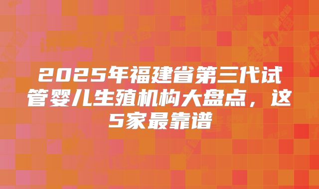 2025年福建省第三代试管婴儿生殖机构大盘点，这5家最靠谱