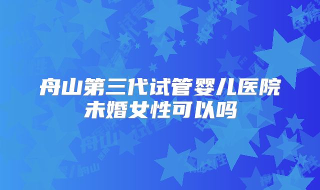 舟山第三代试管婴儿医院未婚女性可以吗