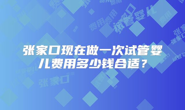 张家口现在做一次试管婴儿费用多少钱合适？