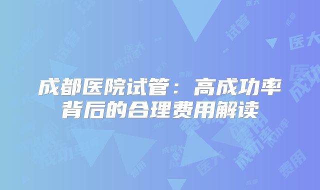 成都医院试管：高成功率背后的合理费用解读