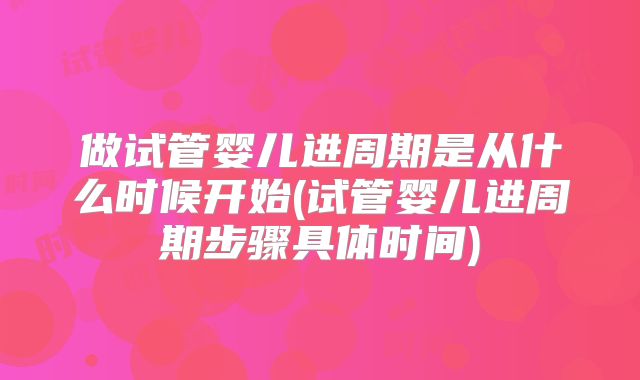 做试管婴儿进周期是从什么时候开始(试管婴儿进周期步骤具体时间)