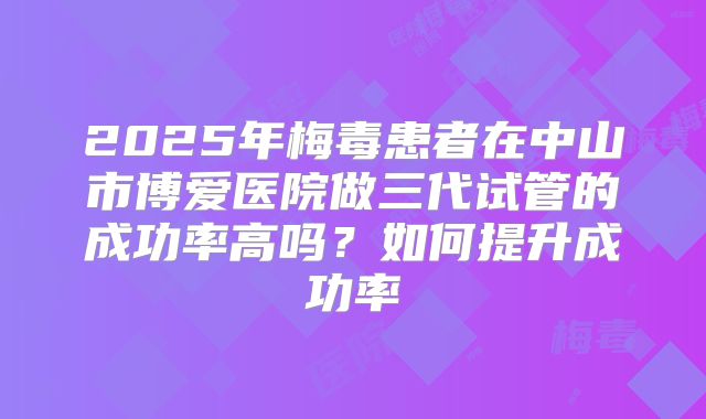 2025年梅毒患者在中山市博爱医院做三代试管的成功率高吗?如何提升成功率