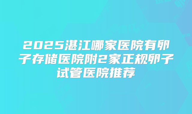 2025湛江哪家医院有卵子存储医院附2家正规卵子试管医院推荐