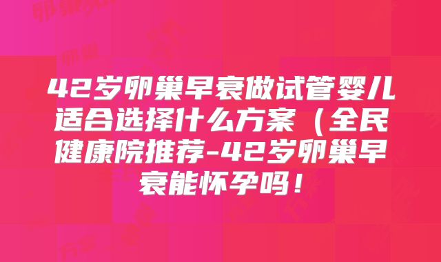 42岁卵巢早衰做试管婴儿适合选择什么方案（全民健康院推荐-42岁卵巢早衰能怀孕吗！