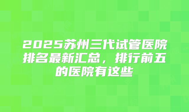 2025苏州三代试管医院排名最新汇总，排行前五的医院有这些
