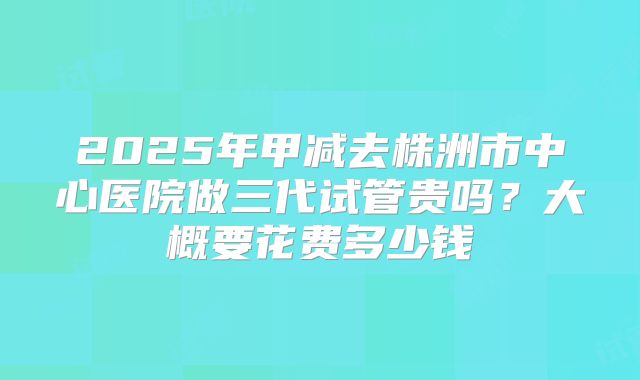 2025年甲减去株洲市中心医院做三代试管贵吗?大概要花费多少钱