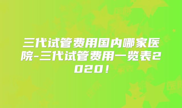 三代试管费用国内哪家医院-三代试管费用一览表2020！