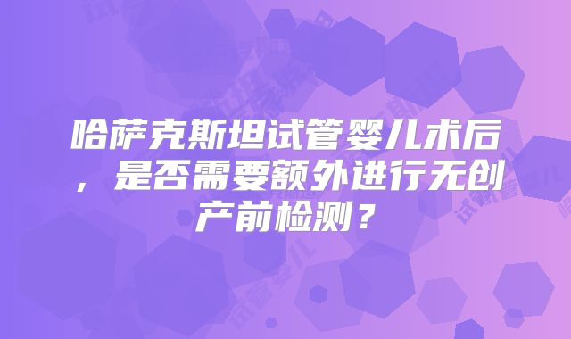 哈萨克斯坦试管婴儿术后,是否需要额外进行无创产前检测?