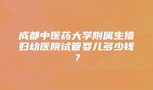 成都中医药大学附属生殖妇幼医院试管婴儿多少钱？