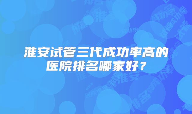 淮安试管三代成功率高的医院排名哪家好?