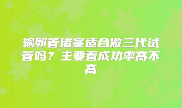 输卵管堵塞适合做三代试管吗？主要看成功率高不高