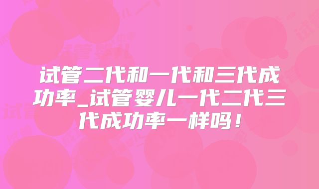 试管二代和一代和三代成功率_试管婴儿一代二代三代成功率一样吗!