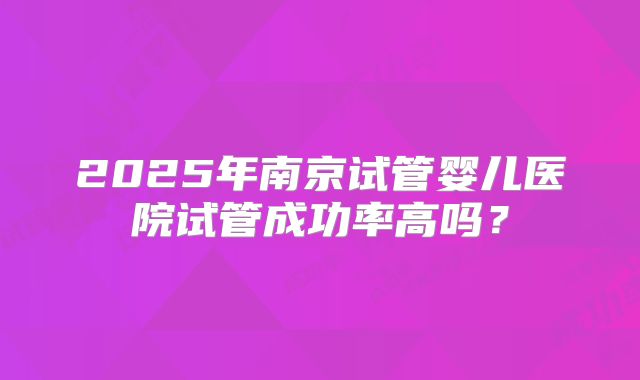 2025年南京试管婴儿医院试管成功率高吗？