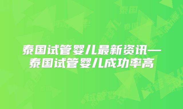 泰国试管婴儿最新资讯—泰国试管婴儿成功率高