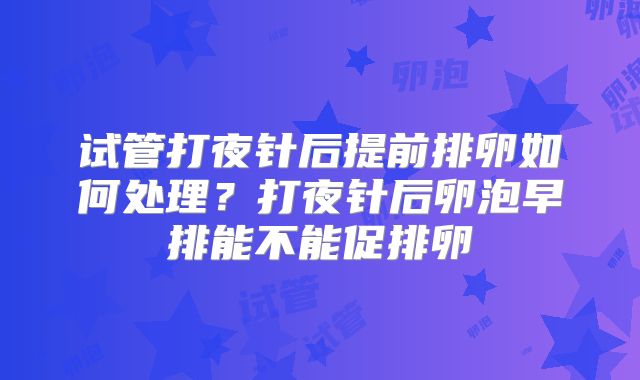 试管打夜针后提前排卵如何处理？打夜针后卵泡早排能不能促排卵