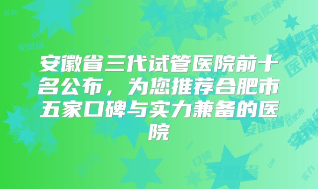 安徽省三代试管医院前十名公布，为您推荐合肥市五家口碑与实力兼备的医院