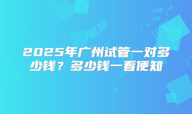 2025年广州试管一对多少钱？多少钱一看便知