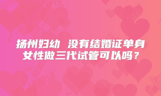 扬州妇幼 没有结婚证单身女性做三代试管可以吗？