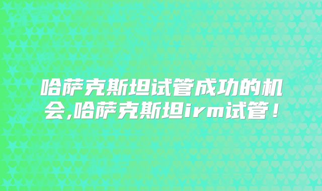哈萨克斯坦试管成功的机会,哈萨克斯坦irm试管！