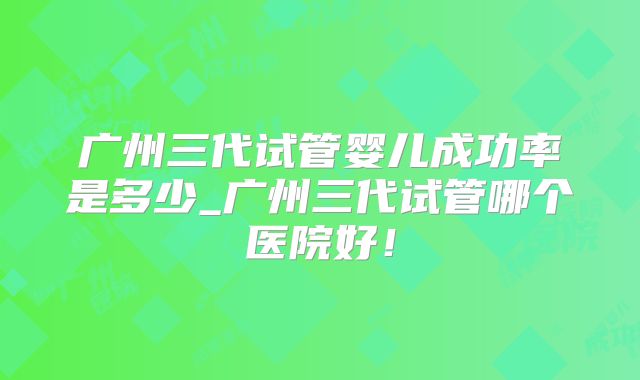 广州三代试管婴儿成功率是多少_广州三代试管哪个医院好！