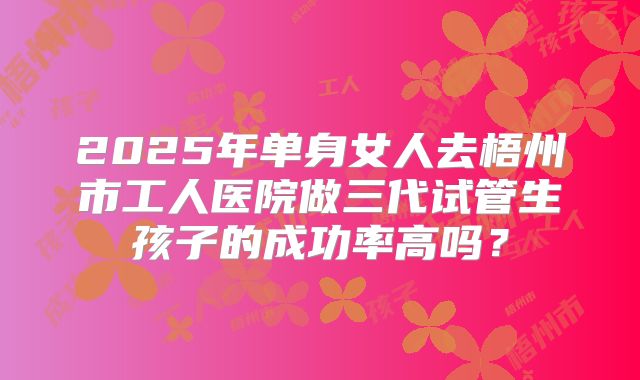 2025年单身女人去梧州市工人医院做三代试管生孩子的成功率高吗？