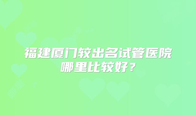 福建厦门较出名试管医院哪里比较好?