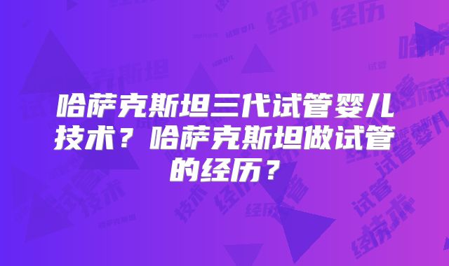 哈萨克斯坦三代试管婴儿技术？哈萨克斯坦做试管的经历？