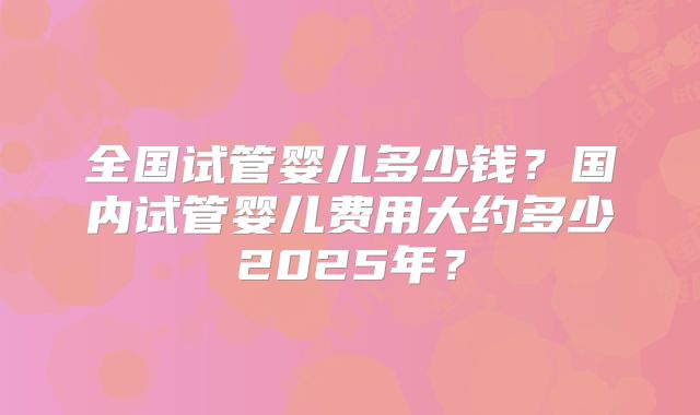 全国试管婴儿多少钱？国内试管婴儿费用大约多少2025年？