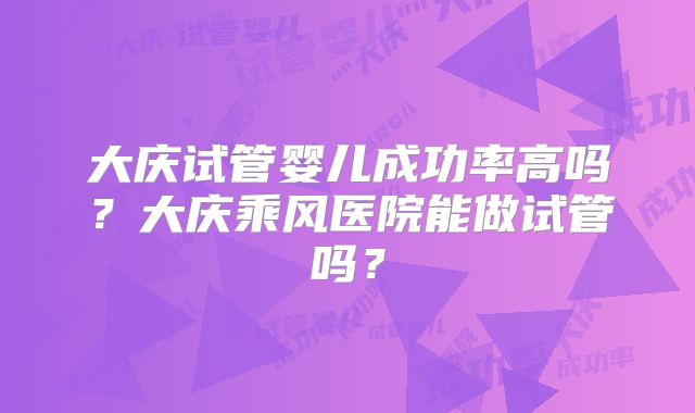 大庆试管婴儿成功率高吗?大庆乘风医院能做试管吗?