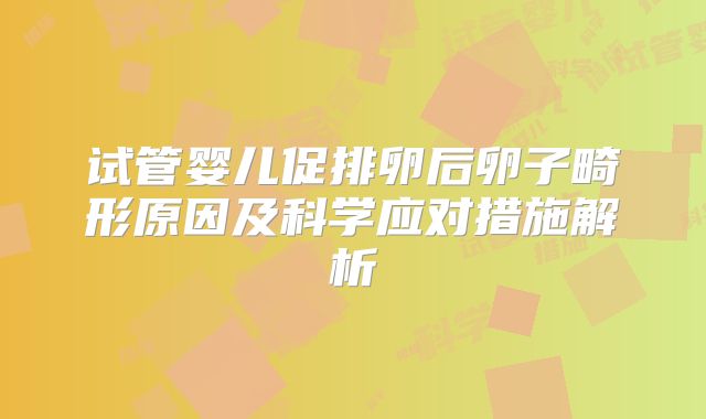 试管婴儿促排卵后卵子畸形原因及科学应对措施解析