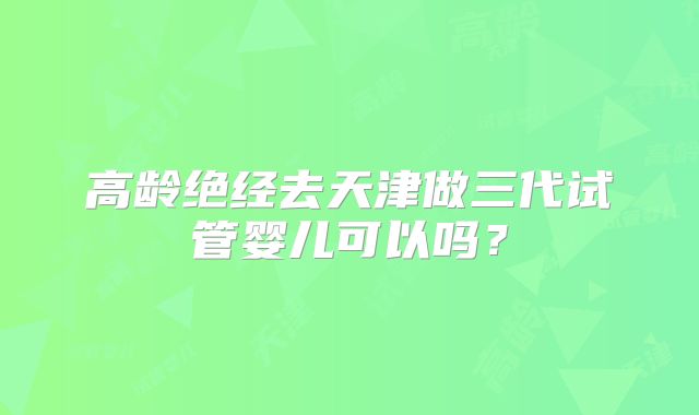 高龄绝经去天津做三代试管婴儿可以吗？