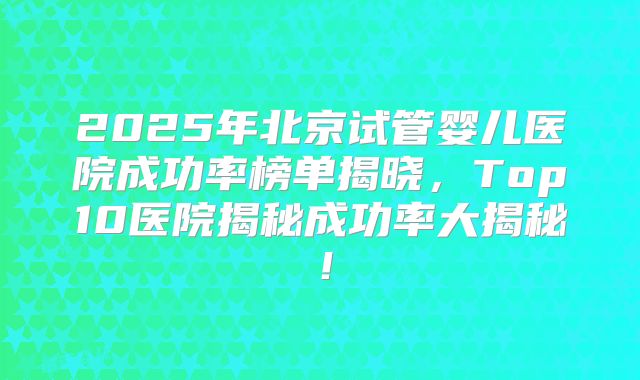 2025年北京试管婴儿医院成功率榜单揭晓,Top10医院揭秘成功率大揭秘!
