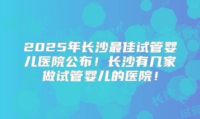 2025年长沙最佳试管婴儿医院公布!长沙有几家做试管婴儿的医院!