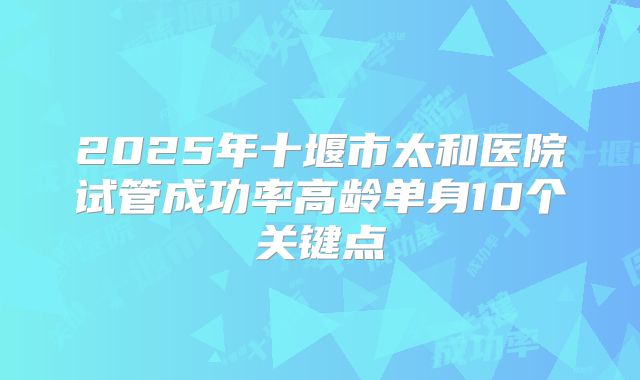 2025年十堰市太和医院试管成功率高龄单身10个关键点
