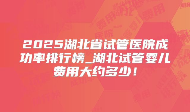 2025湖北省试管医院成功率排行榜_湖北试管婴儿费用大约多少!
